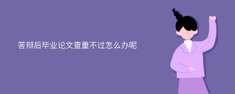 答辩后毕业论文查重不过怎么办呢