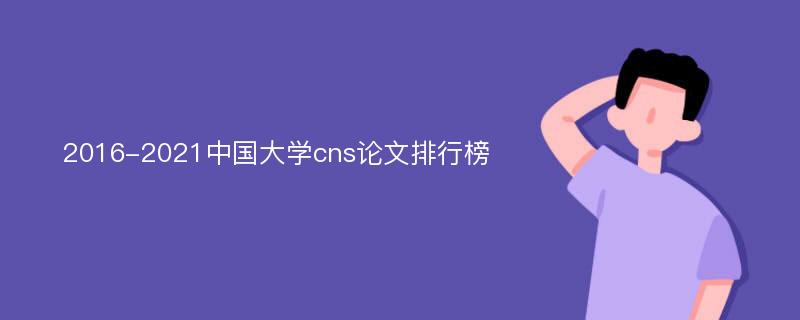 2016-2021中国大学cns论文排行榜