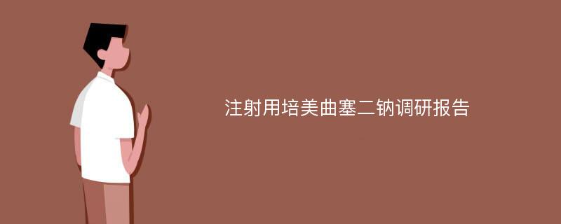 注射用培美曲塞二钠调研报告